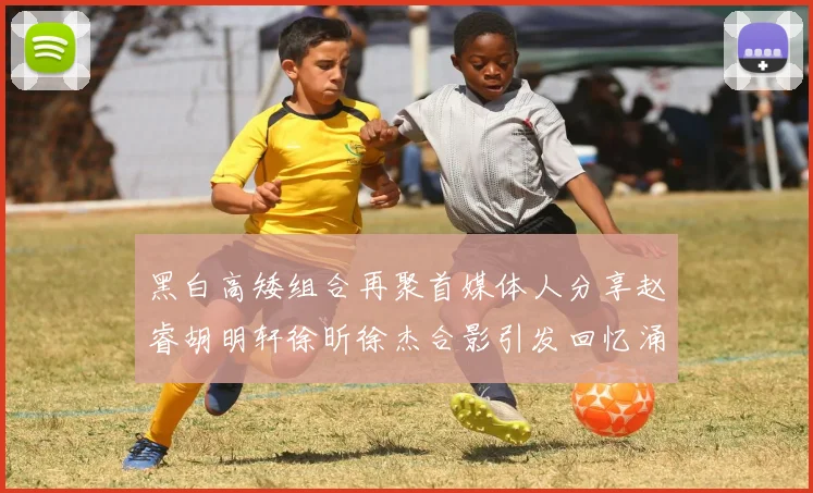 黑白高矮组合再聚首媒体人分享赵睿胡明轩徐昕徐杰合影引发回忆涌现
