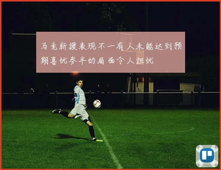 马竞新援表现不一有人未能达到预期喜忧参半的局面令人担忧
