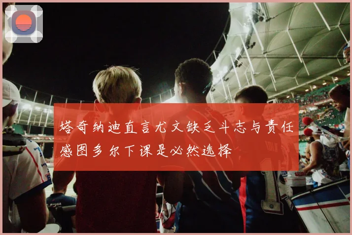 塔奇纳迪直言尤文缺乏斗志与责任感图多尔下课是必然选择