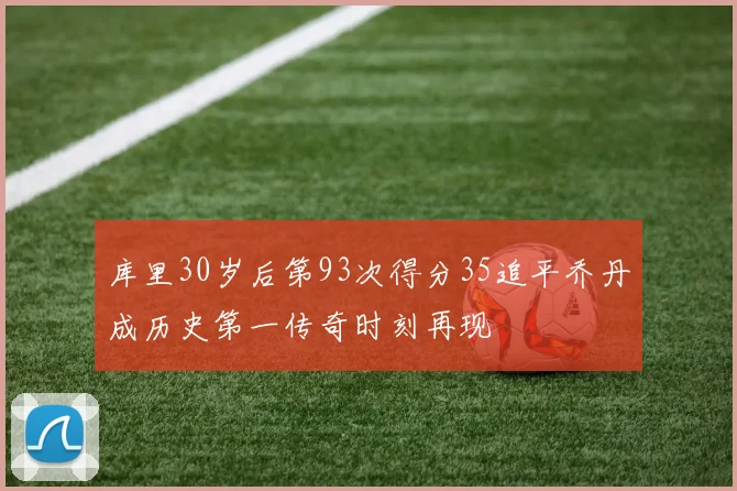 库里30岁后第93次得分35追平乔丹成历史第一传奇时刻再现