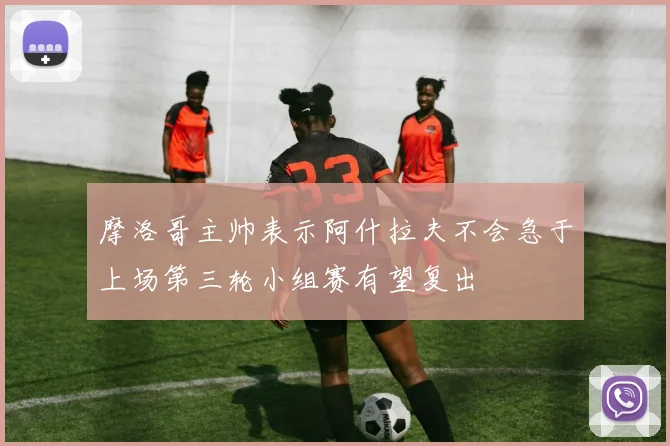 摩洛哥主帅表示阿什拉夫不会急于上场第三轮小组赛有望复出