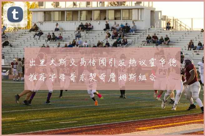 出里夫斯交易传闻引发热议霍华德推荐字母哥东契奇詹姆斯组合