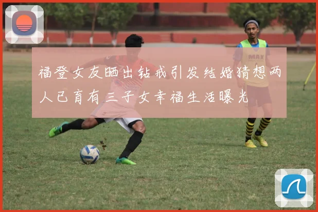 福登女友晒出钻戒引发结婚猜想两人已育有三子女幸福生活曝光