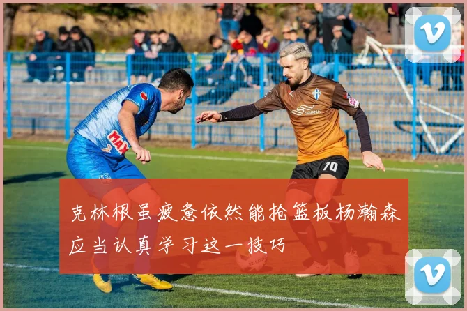 克林根虽疲惫依然能抢篮板杨瀚森应当认真学习这一技巧