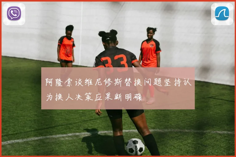 阿隆索谈维尼修斯替换问题坚持认为换人决策应果断明确