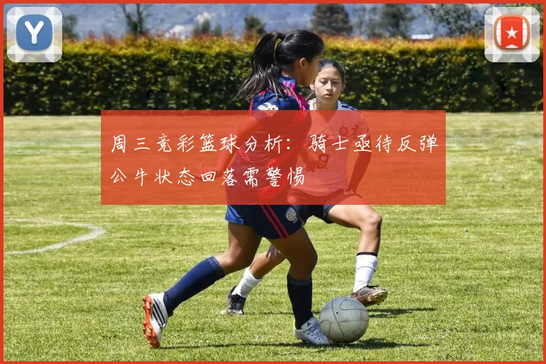 周三竞彩篮球分析：骑士亟待反弹公牛状态回落需警惕