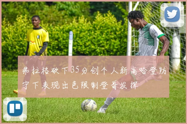 弗拉格砍下35分创个人新高哈登防守下表现出色限制登哥发挥