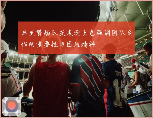 库里赞扬队友表现出色强调团队合作的重要性与团结精神