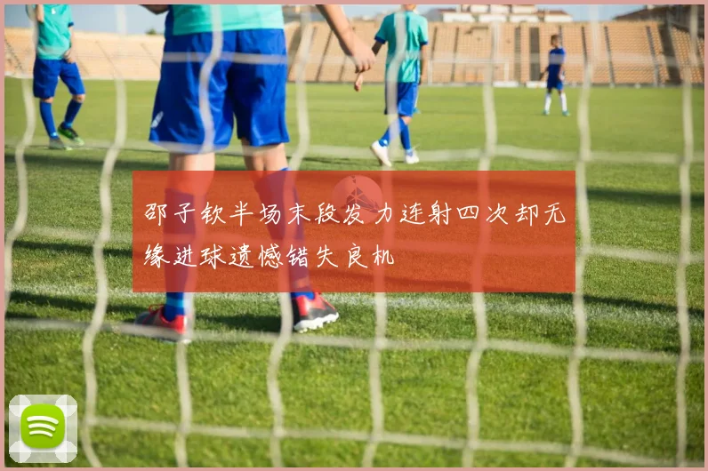 邵子钦半场末段发力连射四次却无缘进球遗憾错失良机