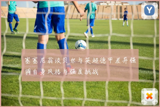 塞塞尼翁谈贝尔与英超德甲差异强调自身风格与强度挑战