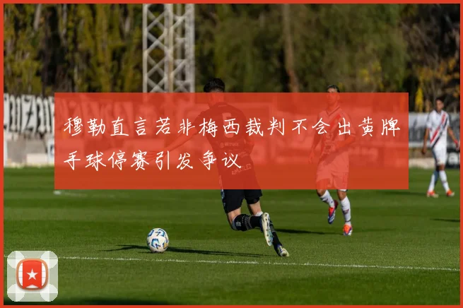 穆勒直言若非梅西裁判不会出黄牌手球停赛引发争议
