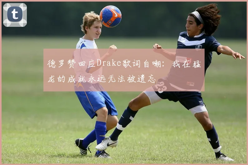 德罗赞回应Drake歌词自嘲：我在猛龙的成就永远无法被遗忘